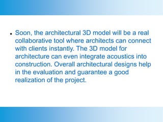  Soon, the architectural 3D model will be a real
collaborative tool where architects can connect
with clients instantly. The 3D model for
architecture can even integrate acoustics into
construction. Overall architectural designs help
in the evaluation and guarantee a good
realization of the project.
 