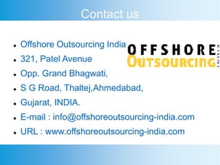 Contact us
 Offshore Outsourcing India
 321, Patel Avenue
 Opp. Grand Bhagwati,
 S G Road, Thaltej,Ahmedabad,
 Gujarat, INDIA.
 E-mail : info@offshoreoutsourcing-india.com
 URL : www.offshoreoutsourcing-india.com
 