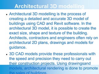 Architectural 3D modelling
 Architectural 3D modelling is the process of
creating a detailed and accurate 3D model of
buildings using CAD and Revit software. In the
architectural 3D model, it is possible to create the
exact size, shape and texture of the building.
Architects, contractors and engineers often rely on
architectural 2D plans, drawings and models for
guidance.
 3D CAD models provide these professionals with
the speed and precision they need to carry out
their construction projects. Using drawingsand
models, architectural rendering is done to promote
 