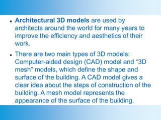  Architectural 3D models are used by
architects around the world for many years to
improve the efficiency and aesthetics of their
work.
 There are two main types of 3D models:
Computer-aided design (CAD) model and “3D
mesh” models, which define the shape and
surface of the building. A CAD model gives a
clear idea about the steps of construction of the
building. A mesh model represents the
appearance of the surface of the building.
 