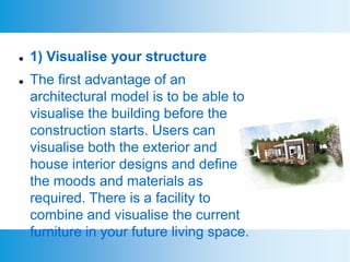  1) Visualise your structure
 The first advantage of an
architectural model is to be able to
visualise the building before the
construction starts. Users can
visualise both the exterior and
house interior designs and define
the moods and materials as
required. There is a facility to
combine and visualise the current
furniture in your future living space.
 