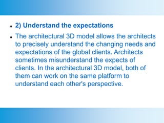  2) Understand the expectations
 The architectural 3D model allows the architects
to precisely understand the changing needs and
expectations of the global clients. Architects
sometimes misunderstand the expects of
clients. In the architectural 3D model, both of
them can work on the same platform to
understand each other's perspective.
 
