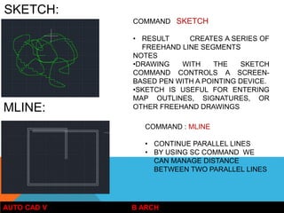 AUTO CAD V B ARCH
COMMAND SKETCH
• RESULT CREATES A SERIES OF
FREEHAND LINE SEGMENTS
NOTES
•DRAWING WITH THE SKETCH
COMMAND CONTROLS A SCREEN-
BASED PEN WITH A POINTING DEVICE.
•SKETCH IS USEFUL FOR ENTERING
MAP OUTLINES, SIGNATURES, OR
OTHER FREEHAND DRAWINGS
SKETCH:
MLINE:
COMMAND : MLINE
• CONTINUE PARALLEL LINES
• BY USING SC COMMAND WE
CAN MANAGE DISTANCE
BETWEEN TWO PARALLEL LINES
 