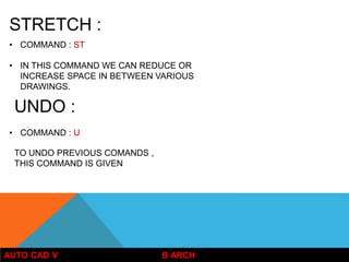 AUTO CAD V B ARCH
STRETCH :
• COMMAND : ST
• IN THIS COMMAND WE CAN REDUCE OR
INCREASE SPACE IN BETWEEN VARIOUS
DRAWINGS.
UNDO :
• COMMAND : U
TO UNDO PREVIOUS COMANDS ,
THIS COMMAND IS GIVEN
 
