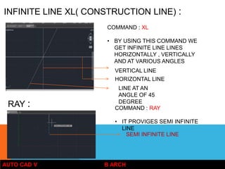 AUTO CAD V B ARCH
INFINITE LINE XL( CONSTRUCTION LINE) :
COMMAND : XL
• BY USING THIS COMMAND WE
GET INFINITE LINE LINES
HORIZONTALLY , VERTICALLY
AND AT VARIOUS ANGLES
HORIZONTAL LINE
VERTICAL LINE
LINE AT AN
ANGLE OF 45
DEGREE
RAY : COMMAND : RAY
• IT PROVIGES SEMI INFINITE
LINE
SEMI INFINITE LINE
 