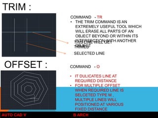 AUTO CAD V B ARCH
TRIM :
COMMAND - TR
• THE TRIM COMMAND IS AN
EXTREMELY USEFUL TOOL WHICH
WILL ERASE ALL PARTS OF AN
OBJECT BEYOND OR WITHIN ITS
INTERSECTION WITH ANOTHER
OBJECT
THIS LINE WILL GET
TRIMED
SELECTED LINE
OFFSET : COMMAND - O
• IT DULICATES LINE AT
REQUIRED DISTANCE
• FOR MULTIPLE OFFSET
WHEN REQUIRED LINE IS
SELCETED TYPE M ,
MULTIPLE LINES WILL
POSITIONED AT VARIOUS
FIXED DISTANCE
 