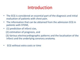 Introduction
• The ECG is considered an essential part of the diagnosis and initial
evaluation of patients with chest pain.
• The information that can be obtained from the admission ECG in
patients with STEMI,
• (1) prediction of infarct size,
(2) estimation of prognosis, and
(3) Various electrocardiographic patterns and the localisation of the
infarct and the underlying coronary anatomy.
• ECG without extra costs or time
 