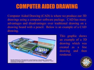 COMPUTER AIDED DRAWING
Computer Aided Drawing (CAD) is where we produce our 3D
drawings using a computer software package. CAD has many
advantages and disadvantages over traditional drawing on a
drawing board with a pencil. Below is an example of a CAD
drawing.
This graphic shows
an example of a 3D
drawing which was
created as a line
drawing and then
rendered.
 