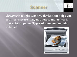 •Scanner is a light sensitive device that helps you
copy or capture images, photos, and artwork
that exist on paper. Types of scanners include:
Flatbed
 