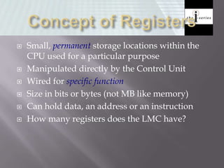  Small, permanent storage locations within the
CPU used for a particular purpose
 Manipulated directly by the Control Unit
 Wired for specific function
 Size in bits or bytes (not MB like memory)
 Can hold data, an address or an instruction
 How many registers does the LMC have?
 