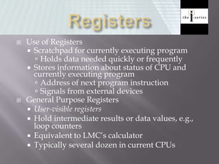  Use of Registers
 Scratchpad for currently executing program
 Holds data needed quickly or frequently
 Stores information about status of CPU and
currently executing program
 Address of next program instruction
 Signals from external devices
 General Purpose Registers
 User-visible registers
 Hold intermediate results or data values, e.g.,
loop counters
 Equivalent to LMC’s calculator
 Typically several dozen in current CPUs
 