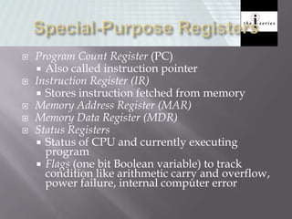  Program Count Register (PC)
 Also called instruction pointer
 Instruction Register (IR)
 Stores instruction fetched from memory
 Memory Address Register (MAR)
 Memory Data Register (MDR)
 Status Registers
 Status of CPU and currently executing
program
 Flags (one bit Boolean variable) to track
condition like arithmetic carry and overflow,
power failure, internal computer error
 