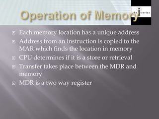  Each memory location has a unique address
 Address from an instruction is copied to the
MAR which finds the location in memory
 CPU determines if it is a store or retrieval
 Transfer takes place between the MDR and
memory
 MDR is a two way register
 