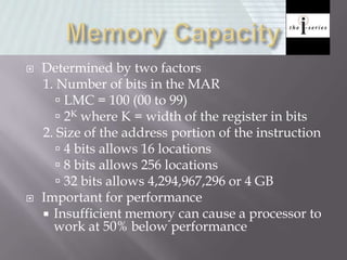  Determined by two factors
1. Number of bits in the MAR
 LMC = 100 (00 to 99)
 2K where K = width of the register in bits
2. Size of the address portion of the instruction
 4 bits allows 16 locations
 8 bits allows 256 locations
 32 bits allows 4,294,967,296 or 4 GB
 Important for performance
 Insufficient memory can cause a processor to
work at 50% below performance
 