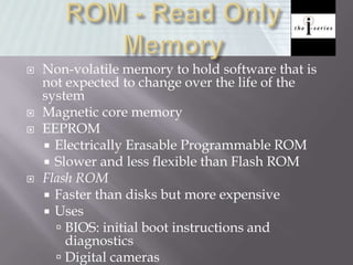  Non-volatile memory to hold software that is
not expected to change over the life of the
system
 Magnetic core memory
 EEPROM
 Electrically Erasable Programmable ROM
 Slower and less flexible than Flash ROM
 Flash ROM
 Faster than disks but more expensive
 Uses
 BIOS: initial boot instructions and
diagnostics
 Digital cameras
 