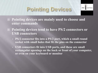  Pointing devices are mainly used to choose and
enter commands
 Pointing devices tend to have PS/2 connectors or
USB connectors
• PS/2 connector fits into a PS/2 port, which a small round
socket with small holes that fit the pins on the connector
• USB connectors fit into USB ports, and these are small
rectangular openings on the back or front of your computer,
or even on your keyboard or monitor
 