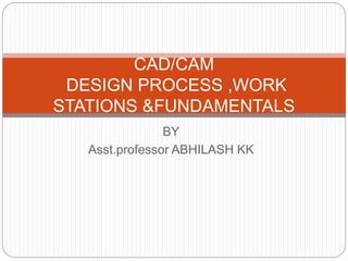 CAD/CAM 
DESIGN PROCESS ,WORK 
STATIONS &FUNDAMENTALS 
BY 
Asst.professor ABHILASH KK 
 