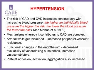 HYPERTENSION
• The risk of CAD and CVD increases continuously with
increasing blood pressure; the higher an individual’s blood
pressure the higher the risk, the lower the blood pressure
the lower the risk ( Mac Mohan et al 1992).
• Mechanisms whereby it contributes to CAD are complex.
• Arterial walls get thickened – increased peripheral vascular
resistance.
• Functional changes in the endothelium - decreased
availability of vasorelaxing substances, increased
vasoconstrictors.
• Platelet adhesion, activation, aggregation also increased.
 