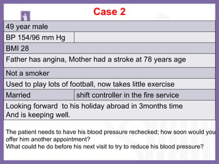 Case 2
49 year male
BP 154/96 mm Hg
BMI 28
Father has angina, Mother had a stroke at 78 years age
Not a smoker
Used to play lots of football, now takes little exercise
Married shift controller in the fire service
Looking forward to his holiday abroad in 3months time
And is keeping well.
The patient needs to have his blood pressure rechecked; how soon would you
offer him another appointment?
What could he do before his next visit to try to reduce his blood pressure?
 