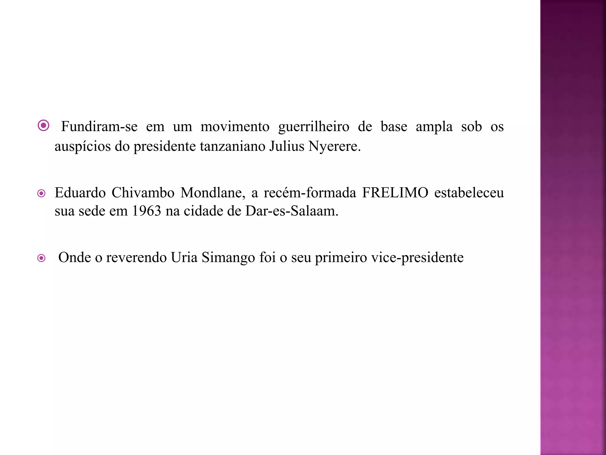  Fundiram-se em um movimento guerrilheiro de base ampla sob os
auspícios do presidente tanzaniano Julius Nyerere.
 Eduardo Chivambo Mondlane, a recém-formada FRELIMO estabeleceu
sua sede em 1963 na cidade de Dar-es-Salaam.
 Onde o reverendo Uria Simango foi o seu primeiro vice-presidente
 