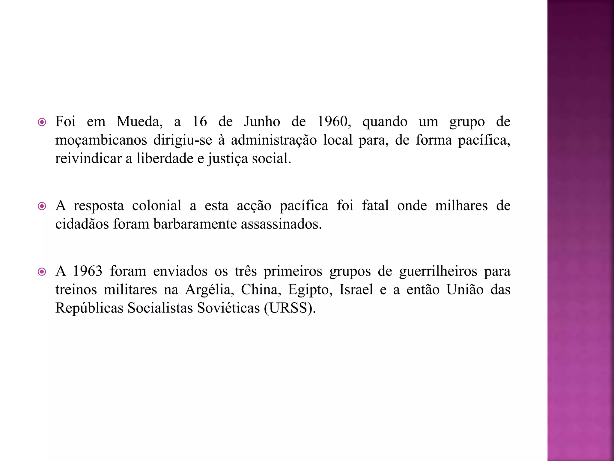  Foi em Mueda, a 16 de Junho de 1960, quando um grupo de
moçambicanos dirigiu-se à administração local para, de forma pacífica,
reivindicar a liberdade e justiça social.
 A resposta colonial a esta acção pacífica foi fatal onde milhares de
cidadãos foram barbaramente assassinados.
 A 1963 foram enviados os três primeiros grupos de guerrilheiros para
treinos militares na Argélia, China, Egipto, Israel e a então União das
Repúblicas Socialistas Soviéticas (URSS).
 