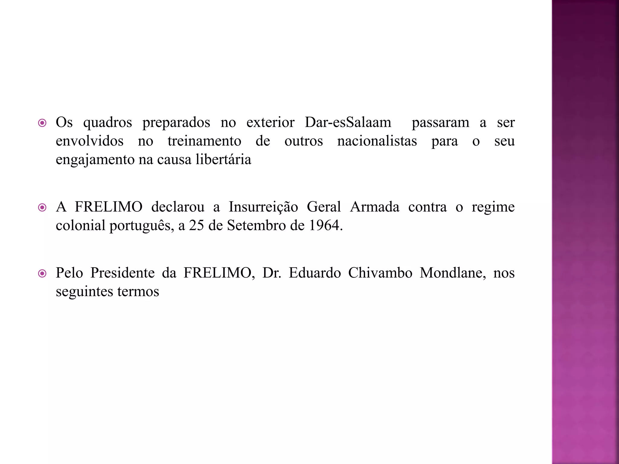  Os quadros preparados no exterior Dar-esSalaam passaram a ser
envolvidos no treinamento de outros nacionalistas para o seu
engajamento na causa libertária
 A FRELIMO declarou a Insurreição Geral Armada contra o regime
colonial português, a 25 de Setembro de 1964.
 Pelo Presidente da FRELIMO, Dr. Eduardo Chivambo Mondlane, nos
seguintes termos
 
