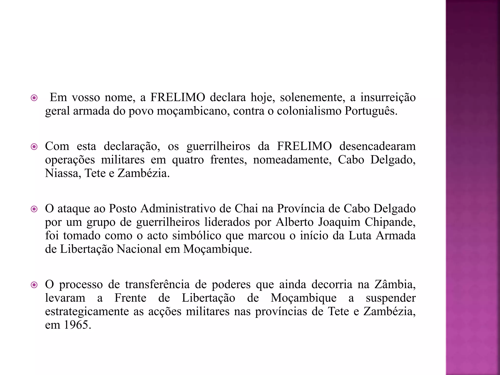 Em vosso nome, a FRELIMO declara hoje, solenemente, a insurreição
geral armada do povo moçambicano, contra o colonialismo Português.
 Com esta declaração, os guerrilheiros da FRELIMO desencadearam
operações militares em quatro frentes, nomeadamente, Cabo Delgado,
Niassa, Tete e Zambézia.
 O ataque ao Posto Administrativo de Chai na Província de Cabo Delgado
por um grupo de guerrilheiros liderados por Alberto Joaquim Chipande,
foi tomado como o acto simbólico que marcou o início da Luta Armada
de Libertação Nacional em Moçambique.
 O processo de transferência de poderes que ainda decorria na Zâmbia,
levaram a Frente de Libertação de Moçambique a suspender
estrategicamente as acções militares nas províncias de Tete e Zambézia,
em 1965.
 