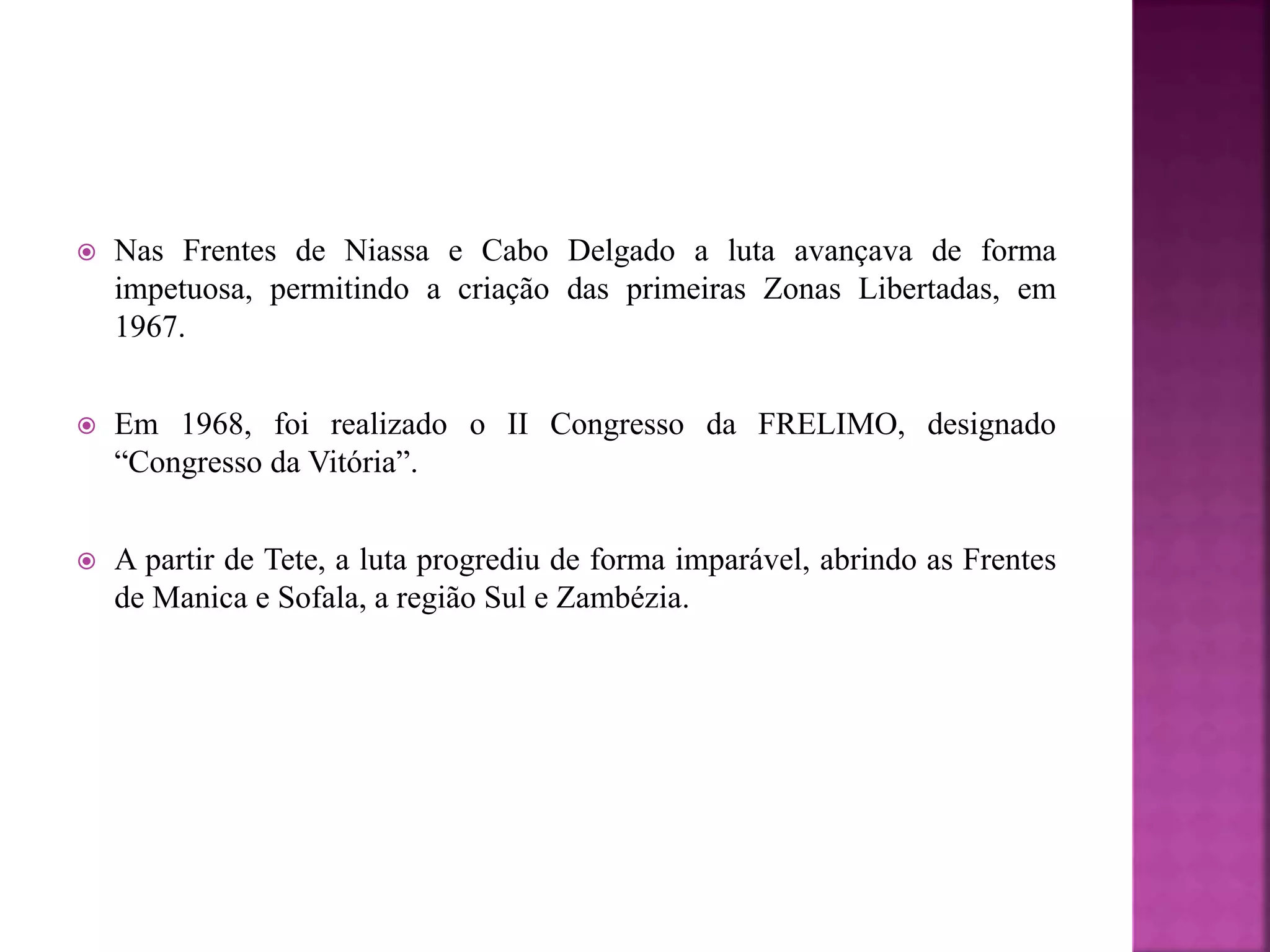  Nas Frentes de Niassa e Cabo Delgado a luta avançava de forma
impetuosa, permitindo a criação das primeiras Zonas Libertadas, em
1967.
 Em 1968, foi realizado o II Congresso da FRELIMO, designado
“Congresso da Vitória”.
 A partir de Tete, a luta progrediu de forma imparável, abrindo as Frentes
de Manica e Sofala, a região Sul e Zambézia.
 