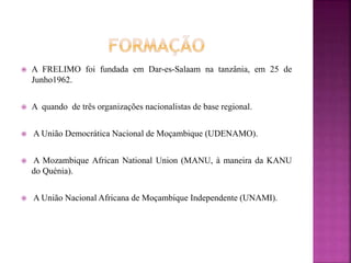  A FRELIMO foi fundada em Dar-es-Salaam na tanzânia, em 25 de
Junho1962.
 A quando de três organizações nacionalistas de base regional.
 A União Democrática Nacional de Moçambique (UDENAMO).
 A Mozambique African National Union (MANU, à maneira da KANU
do Quénia).
 A União Nacional Africana de Moçambique Independente (UNAMI).
 
