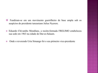  Fundiram-se em um movimento guerrilheiro de base ampla sob os
auspícios do presidente tanzaniano Julius Nyerere.
 Eduardo Chivambo Mondlane, a recém-formada FRELIMO estabeleceu
sua sede em 1963 na cidade de Dar-es-Salaam.
 Onde o reverendo Uria Simango foi o seu primeiro vice-presidente
 