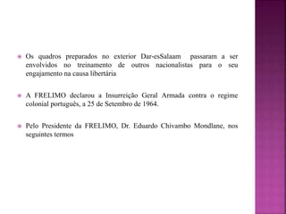  Os quadros preparados no exterior Dar-esSalaam passaram a ser
envolvidos no treinamento de outros nacionalistas para o seu
engajamento na causa libertária
 A FRELIMO declarou a Insurreição Geral Armada contra o regime
colonial português, a 25 de Setembro de 1964.
 Pelo Presidente da FRELIMO, Dr. Eduardo Chivambo Mondlane, nos
seguintes termos
 