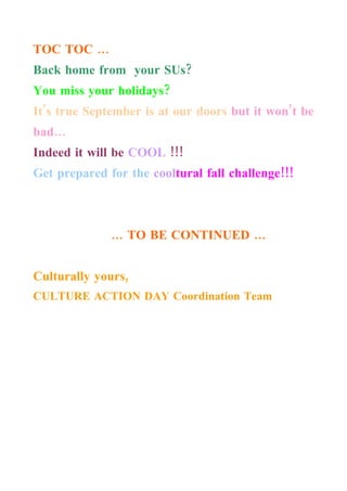 TOC TOC …
Back home from your SUs?
You miss your holidays?
It’s true September is at our doors but it won’t be
bad…
Indeed it will be COOL !!!
Get prepared for the cooltural fall challenge!!!



              … TO BE CONTINUED …


Culturally yours,
CULTURE ACTION DAY Coordination Team
 