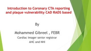 Introduction to Coronary CTA reporting
and plaque vulnerability CAD RADS based
By
Mohammed Gibreel , FEBR
Cardiac Imager senior registrar
AHC and NHI
 