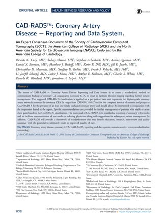 ORIGINAL ARTICLE HEALTH SERVICES RESEARCH AND POLICY
CAD-RADSä: Coronary Artery
Disease e Reporting and Data System.
An Expert Consensus Document of the Society of Cardiovascular Computed
Tomography (SCCT), the American College of Radiology (ACR) and the North
American Society for Cardiovascular Imaging (NASCI). Endorsed by the
American College of Cardiology
Ricardo C. Cury, MDa
, Suhny Abbara, MDb
, Stephan Achenbach, MDc
, Arthur Agatston, MDd
,
Daniel S. Berman, MDe
, Matthew J. Budoff, MDf
, Karin E. Dill, MDg
, Jill E. Jacobs, MDh
,
Christopher D. Maroules, MDi
, Geoffrey D. Rubin, MDj
, Frank J. Rybicki, MD, PhDk
,
U. Joseph Schoepf, MDl
, Leslee J. Shaw, PhDm
, Arthur E. Stillman, MDn
, Charles S. White, MDo
,
Pamela K. Woodard, MDp
, Jonathon A. Leipsic, MDq
Abstract
The intent of CAD-RADS e Coronary Artery Disease Reporting and Data System is to create a standardized method to
communicate ﬁndings of coronary CT angiography (coronary CTA) in order to facilitate decision-making regarding further patient
management. The suggested CAD-RADS classiﬁcation is applied on a per-patient basis and represents the highest-grade coronary
artery lesion documented by coronary CTA. It ranges from CAD-RADS 0 (Zero) for the complete absence of stenosis and plaque to
CAD-RADS 5 for the presence of at least one totally occluded coronary artery and should always be interpreted in conjunction with
the impression found in the report. Speciﬁc recommendations are provided for further management of patients with stable or acute
chest pain based on the CAD-RADS classiﬁcation. The main goal of CAD-RADS is to standardize reporting of coronary CTA results
and to facilitate communication of test results to referring physicians along with suggestions for subsequent patient management. In
addition, CAD-RADS will provide a framework of standardization that may beneﬁt education, research, peer-review and quality
assurance with the potential to ultimately result in improved quality of care.
Key Words: Coronary artery disease, coronary CTA, CAD-RADS, reporting and data system, stenosis severity, report standardization
terminology
J Am Coll Radiol 2016;13:1458-1466. Ó 2016 Society of Cardiovascular Computed Tomography and the American College of Radiology.
Published by Elsevier Inc. All rights reserved.
a
Miami Cardiac and Vascular Institute, Baptist Hospital of Miami, 8900 N
Kendall Drive, Miami, FL, 33176, United States.
b
Department of Radiology, 5323 Harry Hines Blvd, Dallas, TX, 75390,
United States.
c
Friedrich-Alexander-Universität, Erlangen-Nürnberg, Department of Car-
diology, Ulmenweg 18, 90154, Erlangen, Germany.
d
Baptist Health Medical Grp, 1691 Michigan Avenue, Miami, FL, 33139,
United States.
e
Cedars-Sinai Med Center, 8700 Beverly Boulevard, Taper Building, Rm
1258, Los Angeles, CA, 90048, United States.
f
1124 W. Carson Street, Torrance, CA, 90502, United States.
g
5841 South Maryland Ave, MC2026, Chicago, IL, 60637, United States.
h
550 First Avenue, New York, NY, 10016, United States.
i
Department of Radiology, 5323 Harry Hines Blvd, Dallas, TX, 75390,
United States.
j
2400 Pratt Street, Room 8020, DCRI Box 17969, Durham, NC, 27715,
United States.
k
The Ottawa Hospital General Campus, 501 Smyth Rd, Ottawa, ON, CA
K1H 8L6, Canada.
l
25 Courtenay Dr., Charleston, SC, 29425, United States.
m
1256 Briarcliff Rd. NE, Rm 529, Atlanta, GA, 30324, United States.
n
1364 Clifton Road, NE, Atlanta, GA, 30322, United States.
o
University of Maryland, 22 S. Greene St., Baltimore, MD, 21201, United
States.
p
Mallinckrodt Instit of Radiology, 510 S Kingshighway Blvd, St. Louis,
MO, 63110, United States.
q
Department of Radiology, St. Paul’s Hospital, 2nd Floor, Providence
Building, 1081 Burrard Street, Vancouver, BC, V6Z 1Y6, United States.
Corresponding author and reprints: Ricardo C. Cury, MD, Miami Cardiac
and Vascular Institute, Baptist Hospital of Miami, 8900 N Kendall Drive,
Miami, FL 33176; e-mail: rcury@baptisthealth.net.
ª 2016 Society of Cardiovascular Computed Tomography and the American College of Radiology. Published by Elsevier Inc. All rights reserved.
1458 1546-1440/16/$36.00 n http://dx.doi.org/10.1016/j.jacr.2016.04.024
 