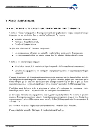 Comprendre l’accroissement naturel de la complexité des SI PAGE N° 3
René MANDEL Mai 2015
2. PISTES DE RECHERCHE
2.1 CARACTERISER LA DESORGANISATION D’UN ENSEMBLE DE COMPOSANTS.
A partir de l’étude d’une population de composants reliés par graphe récursif on peut caractériser chaque
composant par son implication dans le graphe d’architecture. Par exemple :
• Nombre d’ascendants directs,
• Nombre de descendants directs,
• Complexité de ces relations
On peut aussi s’intéresser à 2 classes de composants :
• Les composants de référence, qui sont utiles en général à un grand nombre de composants
• Les composants ordinaires, qui sont en général dans des relations d’intégration « locales »
A partir de ces caractéristiques on peut :
• Aboutir à un résumé de la population (dispersion pour les différentes classes de composants)
• Caractériser des populations peu imbriquées (exemple : arbre parfait) ou au contraire anarchiques
(spaghetti)
L’idée est de « résumer » la désorganisation autrement que par un simple scalaire. Les définitions actuelles
de l’entropie la caractérisent par un seul nombre : une grande variété de graphes sont caractérisés par la
même entropie, qui est une sorte de moyenne (par exemple quadratique). De plus la plus ou moins
structuration autour de composants de référence est un critère d’organisation du SI à faire apparaître.
L’ambition serait d’aboutir à des « signatures » typiques d’organisations de composants : arbre
hiérarchique, étoile, réseau, …reconnaissables par les dispersions de ces classes.
Ce travail peut être initié sur des populations fictives, générées par algorithme. Par exemple en générant
un graphe de composants par tirage aléatoire (tirage de nouveaux composants, tirage de liens d’intégration
entre composants), selon différentes variantes inspirées de la réalité (surpondération des composants de
référence, …).
Une validation sur le cas d’un projet de complexité moyenne serait sans doute praticable.
L’idée est de tester un outil « théorique » de représentation et d’analyse.
 