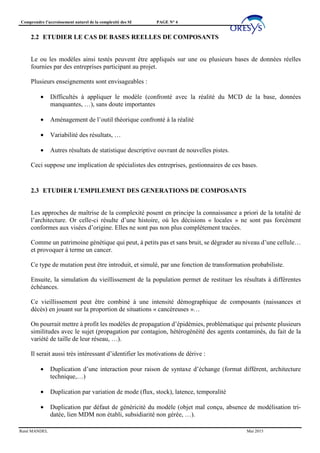 Comprendre l’accroissement naturel de la complexité des SI PAGE N° 4
René MANDEL Mai 2015
2.2 ETUDIER LE CAS DE BASES REELLES DE COMPOSANTS
Le ou les modèles ainsi testés peuvent être appliqués sur une ou plusieurs bases de données réelles
fournies par des entreprises participant au projet.
Plusieurs enseignements sont envisageables :
• Difficultés à appliquer le modèle (confronté avec la réalité du MCD de la base, données
manquantes, …), sans doute importantes
• Aménagement de l’outil théorique confronté à la réalité
• Variabilité des résultats, …
• Autres résultats de statistique descriptive ouvrant de nouvelles pistes.
Ceci suppose une implication de spécialistes des entreprises, gestionnaires de ces bases.
2.3 ETUDIER L’EMPILEMENT DES GENERATIONS DE COMPOSANTS
Les approches de maîtrise de la complexité posent en principe la connaissance a priori de la totalité de
l’architecture. Or celle-ci résulte d’une histoire, où les décisions « locales » ne sont pas forcément
conformes aux visées d’origine. Elles ne sont pas non plus complétement tracées.
Comme un patrimoine génétique qui peut, à petits pas et sans bruit, se dégrader au niveau d’une cellule…
et provoquer à terme un cancer.
Ce type de mutation peut être introduit, et simulé, par une fonction de transformation probabiliste.
Ensuite, la simulation du vieillissement de la population permet de restituer les résultats à différentes
échéances.
Ce vieillissement peut être combiné à une intensité démographique de composants (naissances et
décès) en jouant sur la proportion de situations « cancéreuses »…
On pourrait mettre à profit les modèles de propagation d’épidémies, problématique qui présente plusieurs
similitudes avec le sujet (propagation par contagion, hétérogénéité des agents contaminés, du fait de la
variété de taille de leur réseau, …).
Il serait aussi très intéressant d’identifier les motivations de dérive :
• Duplication d’une interaction pour raison de syntaxe d’échange (format différent, architecture
technique,…)
• Duplication par variation de mode (flux, stock), latence, temporalité
• Duplication par défaut de généricité du modèle (objet mal conçu, absence de modélisation tri-
datée, lien MDM non établi, subsidiarité non gérée, …).
 