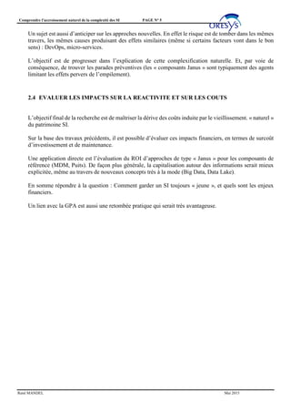 Comprendre l’accroissement naturel de la complexité des SI PAGE N° 5
René MANDEL Mai 2015
Un sujet est aussi d’anticiper sur les approches nouvelles. En effet le risque est de tomber dans les mêmes
travers, les mêmes causes produisant des effets similaires (même si certains facteurs vont dans le bon
sens) : DevOps, micro-services.
L’objectif est de progresser dans l’explication de cette complexification naturelle. Et, par voie de
conséquence, de trouver les parades préventives (les « composants Janus » sont typiquement des agents
limitant les effets pervers de l’empilement).
2.4 EVALUER LES IMPACTS SUR LA REACTIVITE ET SUR LES COUTS
L’objectif final de la recherche est de maîtriser la dérive des coûts induite par le vieillissement. « naturel »
du patrimoine SI.
Sur la base des travaux précédents, il est possible d’évaluer ces impacts financiers, en termes de surcoût
d’investissement et de maintenance.
Une application directe est l’évaluation du ROI d’approches de type « Janus » pour les composants de
référence (MDM, Puits). De façon plus générale, la capitalisation autour des informations serait mieux
explicitée, même au travers de nouveaux concepts très à la mode (Big Data, Data Lake).
En somme répondre à la question : Comment garder un SI toujours « jeune », et quels sont les enjeux
financiers.
Un lien avec la GPA est aussi une retombée pratique qui serait très avantageuse.
 