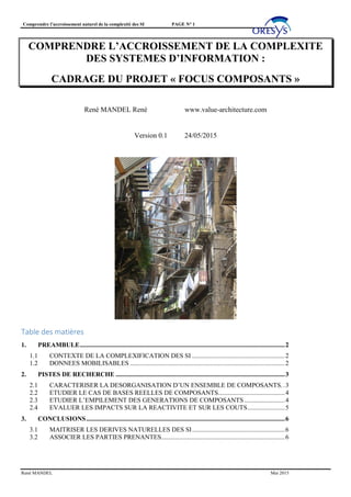 Comprendre l’accroissement naturel de la complexité des SI PAGE N° 1
René MANDEL Mai 2015
COMPRENDRE L’ACCROISSEMENT DE LA COMPLEXITE
DES SYSTEMES D’INFORMATION :
CADRAGE DU PROJET « FOCUS COMPOSANTS »
René MANDEL René www.value-architecture.com
Version 0.1 24/05/2015
Table des matières
1. PREAMBULE..............................................................................................................................2
1.1 CONTEXTE DE LA COMPLEXIFICATION DES SI .........................................................2
1.2 DONNEES MOBILISABLES ...............................................................................................2
2. PISTES DE RECHERCHE ........................................................................................................3
2.1 CARACTERISER LA DESORGANISATION D’UN ENSEMBLE DE COMPOSANTS..3
2.2 ETUDIER LE CAS DE BASES REELLES DE COMPOSANTS.........................................4
2.3 ETUDIER L’EMPILEMENT DES GENERATIONS DE COMPOSANTS.........................4
2.4 EVALUER LES IMPACTS SUR LA REACTIVITE ET SUR LES COUTS.......................5
3. CONCLUSIONS..........................................................................................................................6
3.1 MAITRISER LES DERIVES NATURELLES DES SI.........................................................6
3.2 ASSOCIER LES PARTIES PRENANTES............................................................................6
 