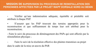 • Vérifier qu’une indemnisation adéquate, équitable et préalable soit
attribuée à chaque PAP.
• S’assurer que les PAP trouvent des terrains appropriés pour la
reconstruction et que suffisamment de temps leur soit attribué pour la
reconstruction;
- Faire le suivi du processus de déménagement des PAPs qui sont affectés par la
réinstallation physique ;
- Faire le suivi de la résolution effective des plaintes transmises au projet
dans le cadre de la mise en œuvre du PAR
MISSION DE SUPERVISION DU PROCESSUS DE REINSTALLATION DES
PERSONNES AFFECTEES PAR LE PROJET WAPP DORSALE NORD AU BENIN
 