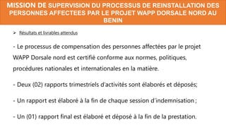  Résultats et livrables attendus
- Le processus de compensation des personnes affectées par le projet
WAPP Dorsale nord est certifié conforme aux normes, politiques,
procédures nationales et internationales en la matière.
- Deux (02) rapports trimestriels d’activités sont élaborés et déposés;
- Un rapport est élaboré à la fin de chaque session d’indemnisation ;
- Un (01) rapport final est élaboré et déposé à la fin de la prestation.
MISSION DE SUPERVISION DU PROCESSUS DE REINSTALLATION DES
PERSONNES AFFECTEES PAR LE PROJET WAPP DORSALE NORD AU
BENIN
 