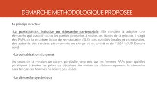 DEMARCHE METHODOLOGIQUE PROPOSEE
Le principe directeur:
-La participation inclusive ou démarche partenariale. Elle consiste à adopter une
démarche qui associe toutes les parties prenantes à toutes les étapes de la mission. Il s’agit
des PAPs, de la structure locale de réinstallation (SLR), des autorités locales et communales,
des autorités des services déconcentrés en charge de du projet et de l’’UGP WAPP Dorsale
nord
-La considération du genre.
Au cours de la mission un accent particulier sera mis sur les femmes PAPs pour qu’elles
participent à toutes les prises de décisions. Au niveau de dédommagement la démarche
sera tel que ces femmes ne soient pas lésées.
-La démarche systémique
 