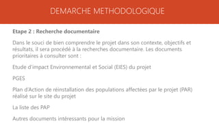 DEMARCHE METHODOLOGIQUE
Etape 2 : Recherche documentaire
Dans le souci de bien comprendre le projet dans son contexte, objectifs et
résultats, il sera procédé à la recherches documentaire. Les documents
prioritaires à consulter sont :
Etude d’impact Environnemental et Social (EIES) du projet
PGES
Plan d’Action de réinstallation des populations affectées par le projet (PAR)
réalisé sur le site du projet
La liste des PAP
Autres documents intéressants pour la mission
 