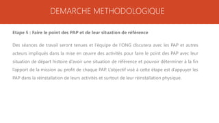 DEMARCHE METHODOLOGIQUE
Etape 5 : Faire le point des PAP et de leur situation de référence
Des séances de travail seront tenues et l’équipe de l’ONG discutera avec les PAP et autres
acteurs impliqués dans la mise en œuvre des activités pour faire le point des PAP avec leur
situation de départ histoire d’avoir une situation de référence et pouvoir déterminer à la fin
l’apport de la mission au profit de chaque PAP. L’objectif visé à cette étape est d’appuyer les
PAP dans la réinstallation de leurs activités et surtout de leur réinstallation physique.
 