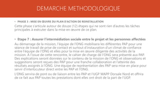 DEMARCHE METHODOLOGIQUE
• PHASE 3 : MISE EN ŒUVRE DU PLAN D’ACTION DE REINSTALLATION
Cette phase s’articule autour de douze (12) étapes qui ne sont rien d’autres les tâches
principales à exécuter dans la mise en œuvre de ce plan.
• Etape 7 : Assurer l’intermédiation sociale entre le projet et les personnes affectées
Au démarrage de la mission, l’équipe de l’ONG mobilisera les différentes PAP pour une
séance de travail de prise de contact et surtout d’instauration d’un climat de confiance
entre l’équipe de l’ONG et elles pour la mise en œuvre diligente des activités de la
mission. A l’issue de cette rencontre, le cahier de charge de l’ONG sera présenté aux PAP.
Des explications seront données sur le contenu de la mission de l’ONG et observations et
suggestions seront reçues des PAP pour une franche collaboration et l’atteinte des
résultats assignés à l’ONG. Une équipe de représentation des PAP sera mise en place pour
servir d’interlocuteur direct entre les PAP et l’ONG.
L’ONG servira de pont ou de liaison entre les PAP et l’UGP WAPP Dorsale Nord et offrira
de ce fait aux PAP toutes les prestations dont elles ont droit de la part de l’UGP.
 
