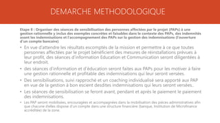 DEMARCHE METHODOLOGIQUE
Etape 8 : Organiser des séances de sensibilisation des personnes affectées par le projet (PAPs) à une
gestion rationnelle y inclus des exemples concrètes et faisables dans le contexte des PAPs, des indemnités
avant les indemnisations et l’accompagnement des PAPs sur la gestion des indemnisations (l’ouverture
d’un compte bancaire)
• En vue d’attendre les résultats escomptés de la mission et permettre à ce que toutes
personnes affectées par le projet bénéficient des mesures de réinstallations prévues à
leur profit, des séances d’information Education et Communication seront diligentées à
leur endroit.
• des séances d’information et d’éducation seront faites aux PAPs pour les motiver à faire
une gestion rationnelle et profitable des indemnisations qui leur seront versées.
• Des sensibilisations, suivi rapproché et un coaching individualisé sera apporté aux PAP
en vue de la gestion à bon escient desdites indemnisations qui leurs seront versées..
• Les séances de sensibilisation se feront avant, pendant et après le paiement le paiement
des indemnisations.
• Les PAP seront mobilisées, encouragées et accompagnées dans la mobilisation des pièces administratives afin
que chacune d’elles dispose d’un compte dans une structure financière (banque, Institution de Microfinance
accréditée) de la zone.
 