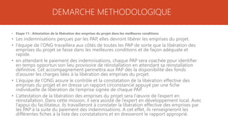 DEMARCHE METHODOLOGIQUE
• Etape 11 : Attestation de la libération des emprises du projet dans les meilleures conditions
• Les indemnisations perçues par les PAP, elles devront libérer les emprises du projet.
• l’équipe de l’ONG travaillera aux côtés de toutes les PAP de sorte que la libération des
emprises du projet se fasse dans les meilleures conditions et de façon adéquate et
rapide.
• en attendant le paiement des indemnisations, chaque PAP sera coachée pour identifier
en temps opportun son lieu provisoire de réinstallation en attendant sa réinstallation
définitive. Cet accompagnement permettra aux PAP dès la disponibilité des fonds
d’assurer les charges liées à la libération des emprises du projet.
• L’équipe de l’ONG assure le contrôle et la constatation de la libération effective des
emprises du projet et en dresse un rapport circonstancié appuyé par une fiche
individuelle de libération de l’emprise signée de chaque PAP.
• L’attestation de la libération des emprises du projet sera l’œuvre de l’expert en
réinstallation. Dans cette mission, il sera assisté de l’expert en développement local. Avec
l’appui du facilitateur, ils travailleront à constater la libération effective des emprises par
les PAP à la suite du paiement des indemnisations. A cet effet, ils renseigneront les
différentes fiches à la liste des constatations et en dresseront le rapport approprié.
 