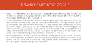 DEMARCHE METHODOLOGIQUE
• Etape 13 : Assistance aux PAPs pour la reconstruction effective des maisons en
dehors des emprises du projet selon le calendrier des travaux et surtout avant le
démarrage des travaux de construction.
• La reconstruction effective des maisons requiert pour certaines PAP l’acquisition de
terrain d’habitation et autres. Dans ce cadre, et conformément à la législation en vigueur
en la matière, l’équipe de l’ONG travaillera à la sécurisation des transactions foncières
qui seront faites. Dans ce cas, elle orientera les parties vers les section villageoise de
gestion foncière (SVGF) pour l’enregistrement des transactions et l’établissement des
actes administratifs appropriés à savoir l’ADC pour les domaines et les conventions de
vente appropriées établies par les autorités en charge en la matière.
• Les PAPs désireuse de construire seront aussi accompagnées de sorte qu’elles sécurisent
leurs investissements et tiennent dans les délais sans que les artisans ne les jouent et les
volent. Une assistance leur accordée de sorte qu’elles fassent le contrôle du chantier en
vue de la qualité des services qui leur sera rendu.
 