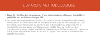 DEMARCHE METHODOLOGIQUE
• Etape 14 : Vérification du paiement d’une indemnisation adéquate, équitable et
préalable soit attribuée à chaque PAP
• La compensation payée en respect aux dispositions, termes et conditions des accords
individuels et en conformité avec les montants validés avec les PAP, l’équipe de l’ONG
travaillera à avoir la situation du paiement des indemnisations à chaque PAP et à
comparer le montant perçu avec les montants validés. Pour s’y conformer, les
compensations seront payées aux PAP par chèque ou par Mobile-money. Ceci permettra
la traçabilité des fonds et aidera à s’assurer du respect des termes et conditions des
accords individuels.
 