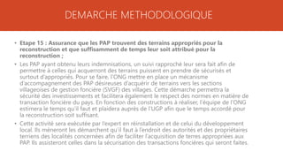 DEMARCHE METHODOLOGIQUE
• Etape 15 : Assurance que les PAP trouvent des terrains appropriés pour la
reconstruction et que suffisamment de temps leur soit attribué pour la
reconstruction ;
• Les PAP ayant obtenu leurs indemnisations, un suivi rapproché leur sera fait afin de
permettre à celles qui acquerront des terrains puissent en prendre de sécurisés et
surtout d’appropriés. Pour se faire, l’ONG mettre en place un mécanisme
d’accompagnement des PAP désireuses d’acquérir de terrains vers les sections
villageoises de gestion foncière (SVGF) des villages. Cette démarche permettra la
sécurité des investissements et facilitera également le respect des normes en matière de
transaction foncière du pays. En fonction des constructions à réaliser, l’équipe de l’ONG
estimera le temps qu’il faut et plaidera auprès de l’UGP afin que le temps accordé pour
la reconstruction soit suffisant.
• Cette activité sera exécutée par l’expert en réinstallation et de celui du développement
local. Ils mèneront les démarchent qu’il faut à l’endroit des autorités et des propriétaires
terriens des localités concernées afin de faciliter l’acquisition de terres appropriées aux
PAP. Ils assisteront celles dans la sécurisation des transactions foncières qui seront faites.
 