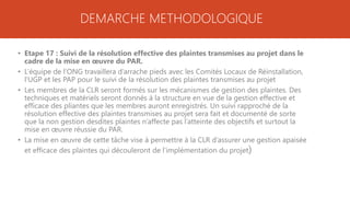 DEMARCHE METHODOLOGIQUE
• Etape 17 : Suivi de la résolution effective des plaintes transmises au projet dans le
cadre de la mise en œuvre du PAR.
• L’équipe de l’ONG travaillera d’arrache pieds avec les Comités Locaux de Réinstallation,
l’UGP et les PAP pour le suivi de la résolution des plaintes transmises au projet
• Les membres de la CLR seront formés sur les mécanismes de gestion des plaintes. Des
techniques et matériels seront donnés à la structure en vue de la gestion effective et
efficace des pliantes que les membres auront enregistrés. Un suivi rapproché de la
résolution effective des plaintes transmises au projet sera fait et documenté de sorte
que la non gestion desdites plaintes n’affecte pas l’atteinte des objectifs et surtout la
mise en œuvre réussie du PAR.
• La mise en œuvre de cette tâche vise à permettre à la CLR d’assurer une gestion apaisée
et efficace des plaintes qui découleront de l’implémentation du projet)
 